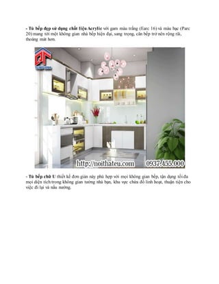 - Tủ bếp đẹp sử dụng chất liệuAcrylic với gam màu trắng (Earc 16) và màu bạc (Parc
20) mang tới một không gian nhà bếp hiện đại, sang trọng, căn bếp trở nên rộng rãi,
thoáng mát hơn.
- Tủ bếp chữ U thiết kế đơn giản này phù hợp với mọi không gian bếp, tận dụng tối đa
mọi diện tích trong không gian tường nhà bạn, khu vực chứa đồ linh hoạt, thuận tiện cho
việc đi lại và nấu nướng.
 