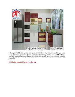 - Trang trí tủ bếp thông minh tiện lợi từ các thiết bị và phụ kiện,bồn rửa đặt ngay cạnh
kệ úp chén dĩa, .. giúp cho việc nấu nướng trở nên dễ dàng và khoa học hơn.Một không
gian bếp thoáng mát,không bí bách và vô cùng mới mẻ khi thiết kế có cửa kính lớn ngay
cạnh bếp .
3. Hiện đại cùng tủ bếp chữ I có đảo bếp
 