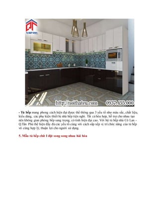 - Tủ bếp mang phong cách hiện đại được thể thông qua 3 yếu tố như màu sắc, chất liệu,
kiểu dáng, các phụ kiện thiết bị nhà bếp tiện nghi. Tất cả hòa hợp, hỗ trợ cho nhau tạo
nên không gian phòng bếp sang trọng, có tính hiện đại cao. Với bộ tủ bếp nhà Cô Lan -
Q.Tân Phú thể hiện đầy đủ các yếu tố cùng với cách sắp xếp vị trí chức năng của tủ bếp
vô cùng hợp lý, thuận lợi cho người sử dụng.
5. Mẫu tủ bếp chữ I đặt song song nhau hài hòa
 