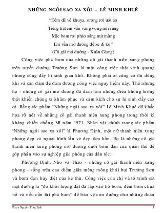 Phạm Nguyễn Thục Linh 1
NHỮNG NGÔI SAO XA XÔI - LÊ MINH KHUÊ
“Đêm đã về khuya, sương rơi ướt áo
Tiếng hát em vẫn vang vọng núi rừng
Mặc bom rơi pháo sáng mịt mùng
Em vẫn mở đường để xe đi tới”
(Cô gái mở đường - Xuân Giang)
Công việc phá bom của những cô gái thanh niên xung phong
trên tuyến đường Trường Sơn là một công việc thật vinh quang
nhưng cũng đầy hi sinh gian khổ. Không phải ai cũng có đủ dũng
khí và can đảm để đảm đương công việc nguy hiểm này. Thế nhưng
họ - những cô gái mở đường đã dám làm những điều không tưởng
thật khiến chúng ta khâm phục và cảm kích cho sự hi sinh đầy cao
cả. Bằng tác phẩm “Những ngôi sao xa xôi” Lê Minh Khuê đã khắc
họa rõ nét về những cô gái thanh niên xung phong trong thời kì
kháng chiến chống Mĩ năm 1971. Nhân vật chính trong tác phẩm
“Những ngôi sao xa xôi” là Phương Định, một nữ thanh niên xung
phong đẹp cả ngoại hình lẫn vẻ đẹp tâm hồn. Họ là những cô gái
thanh niên xung phong mở đường dưới bom đạn của quân thù để
góp phần vào sự nghiệp giải phóng của dân tộc.
Phương Định, Nho và Thao - những cô gái thanh niên xung
phong - sống trên cao điểm giữa mêng mông khói bụi Trường Sơn
và bom đạn hủy diệt của kẻ thù. Công việc của chị và tổ trinh sát
mặt đường là “đo khối lượng đất đá lấp vào hố bom, đếm bom chưa
nổ và nếu cần thì phá bom” để bảo vệ con đường cho những đoàn
 