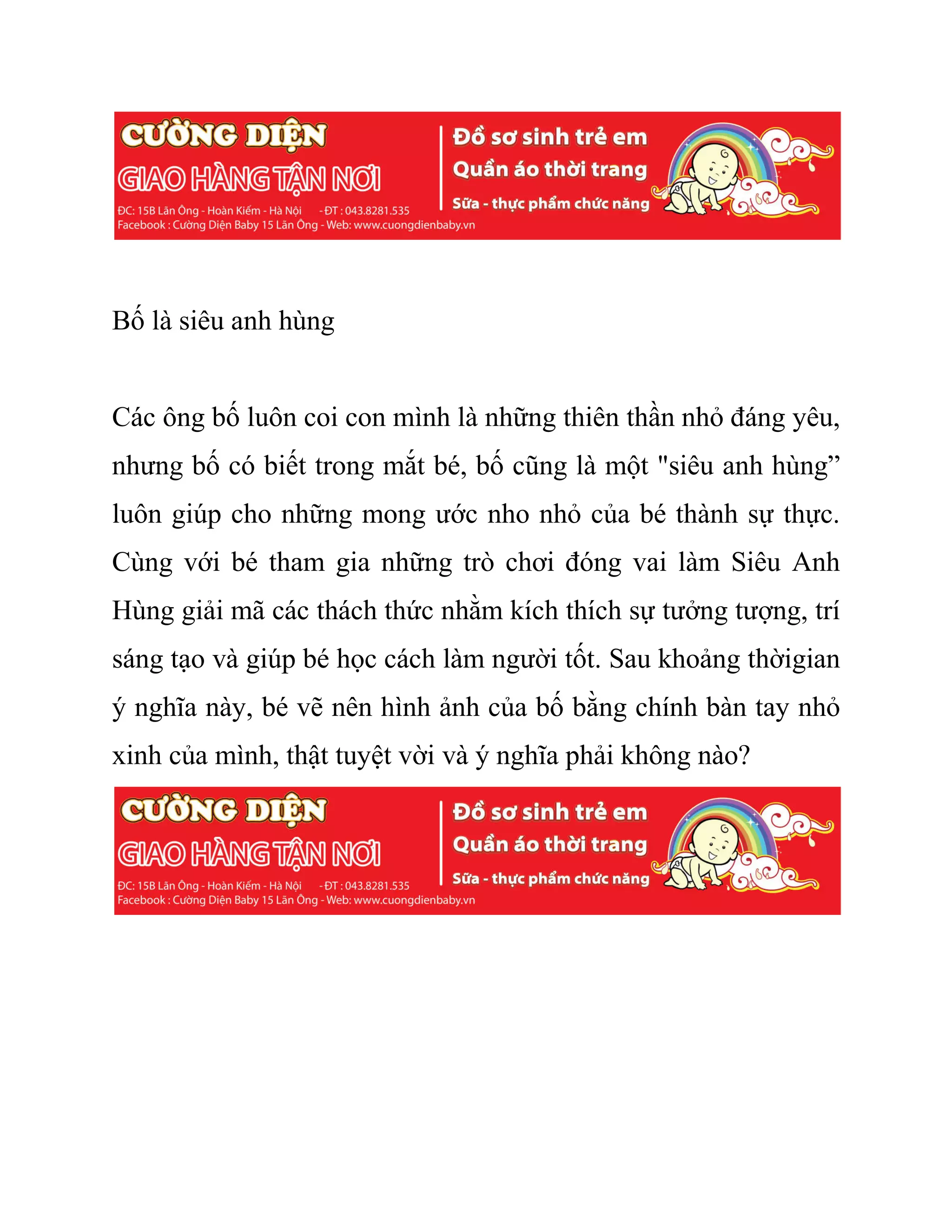 Bố là siêu anh hùng
Các ông bố luôn coi con mình là những thiên thần nhỏ đáng yêu,
nhưng bố có biết trong mắt bé, bố cũng là một "siêu anh hùng”
luôn giúp cho những mong ước nho nhỏ của bé thành sự thực.
Cùng với bé tham gia những trò chơi đóng vai làm Siêu Anh
Hùng giải mã các thách thức nhằm kích thích sự tưởng tượng, trí
sáng tạo và giúp bé học cách làm người tốt. Sau khoảng thờigian
ý nghĩa này, bé vẽ nên hình ảnh của bố bằng chính bàn tay nhỏ
xinh của mình, thật tuyệt vời và ý nghĩa phải không nào?
 