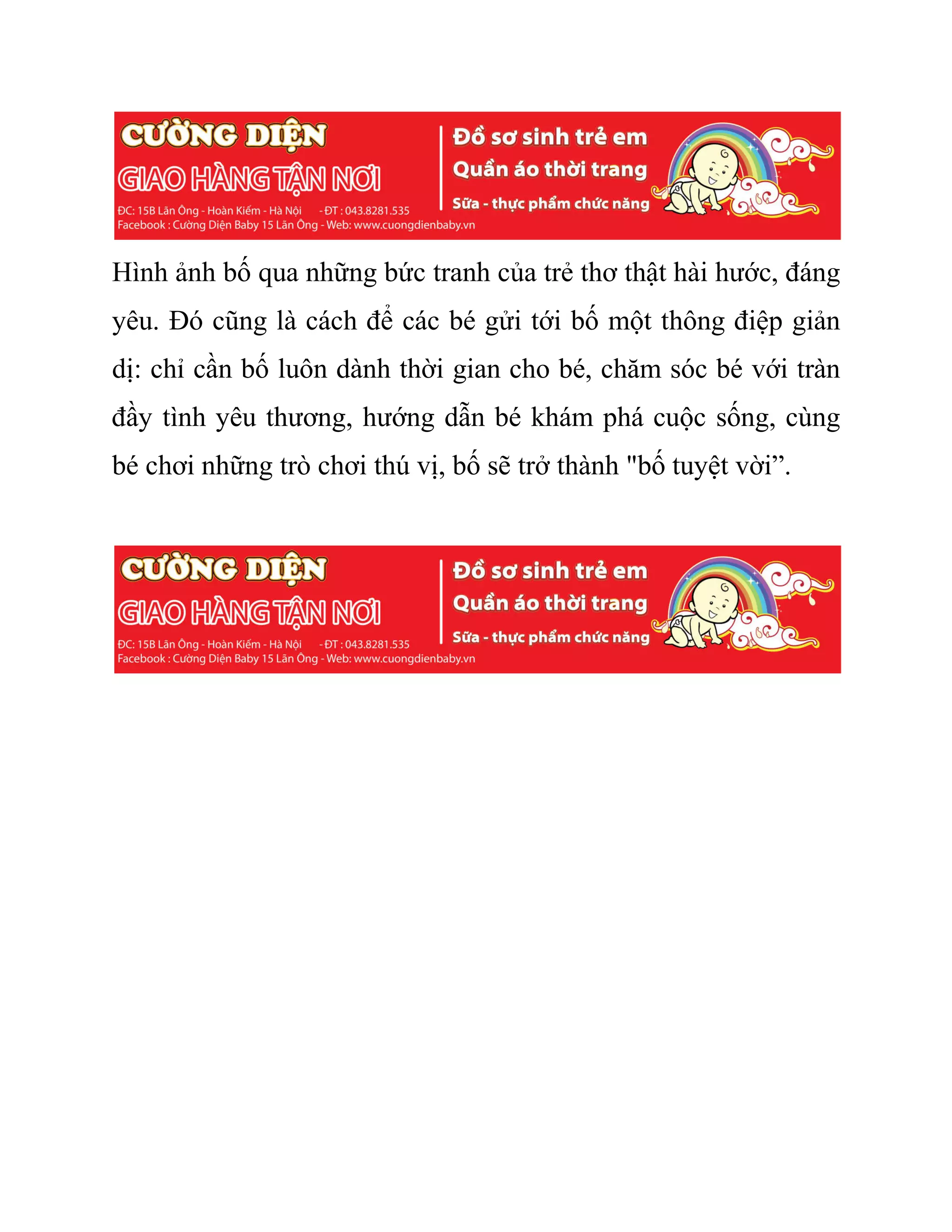 Hình ảnh bố qua những bức tranh của trẻ thơ thật hài hước, đáng
yêu. Đó cũng là cách để các bé gửi tới bố một thông điệp giản
dị: chỉ cần bố luôn dành thời gian cho bé, chăm sóc bé với tràn
đầy tình yêu thương, hướng dẫn bé khám phá cuộc sống, cùng
bé chơi những trò chơi thú vị, bố sẽ trở thành "bố tuyệt vời”.
 