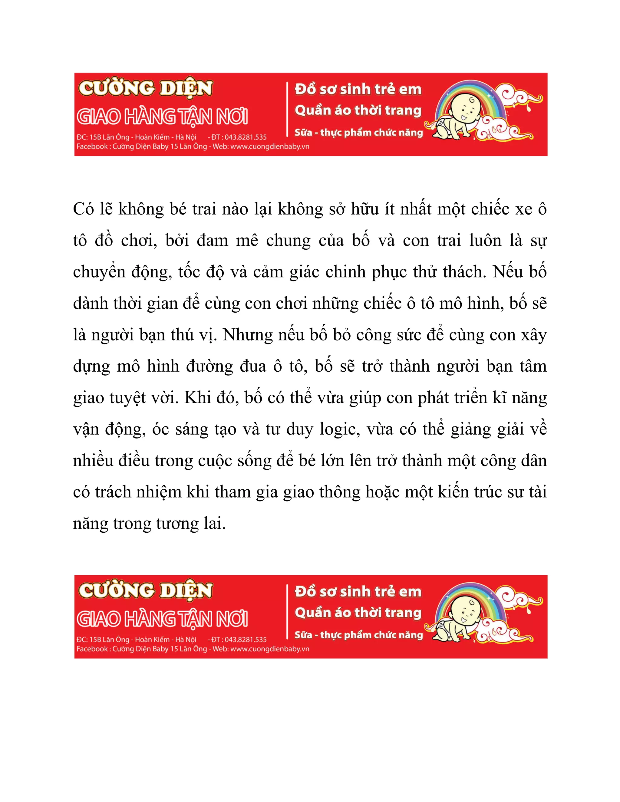 Có lẽ không bé trai nào lại không sở hữu ít nhất một chiếc xe ô
tô đồ chơi, bởi đam mê chung của bố và con trai luôn là sự
chuyển động, tốc độ và cảm giác chinh phục thử thách. Nếu bố
dành thời gian để cùng con chơi những chiếc ô tô mô hình, bố sẽ
là người bạn thú vị. Nhưng nếu bố bỏ công sức để cùng con xây
dựng mô hình đường đua ô tô, bố sẽ trở thành người bạn tâm
giao tuyệt vời. Khi đó, bố có thể vừa giúp con phát triển kĩ năng
vận động, óc sáng tạo và tư duy logic, vừa có thể giảng giải về
nhiều điều trong cuộc sống để bé lớn lên trở thành một công dân
có trách nhiệm khi tham gia giao thông hoặc một kiến trúc sư tài
năng trong tương lai.
 