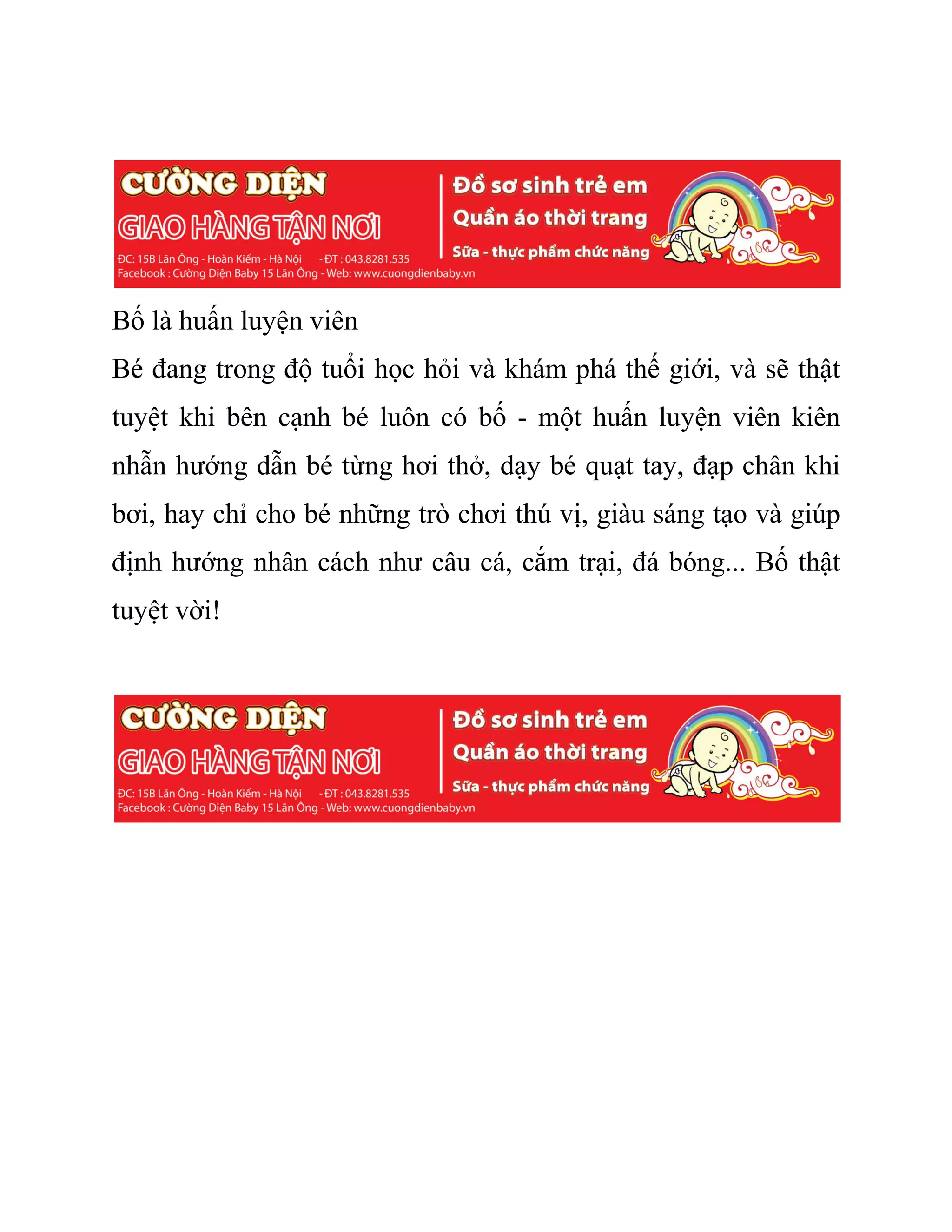 Bố là huấn luyện viên
Bé đang trong độ tuổi học hỏi và khám phá thế giới, và sẽ thật
tuyệt khi bên cạnh bé luôn có bố - một huấn luyện viên kiên
nhẫn hướng dẫn bé từng hơi thở, dạy bé quạt tay, đạp chân khi
bơi, hay chỉ cho bé những trò chơi thú vị, giàu sáng tạo và giúp
định hướng nhân cách như câu cá, cắm trại, đá bóng... Bố thật
tuyệt vời!
 