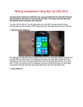 Những smartphone 'hàng độc' tại CES 2013
Dù đang là thị trường hot nhất hiện nay, song smartphone lại xuất hiện khá thưa
thớt tại CES do hầu hết các thương hiệu lớn đều “ém hàng” bom tấn đến triển
lãm Mobile World Congress mới công bố.

Tuy vậy, vẫn có một số “con dế” gây được chú ý tại CES, chủ yếu đến từ những
thương hiệu mới như Huawei, ZTE, Alcatel hay các hãng điện thoại nhỏ như Pantech.

1. Samsung Ativ Odyssey




Ativ Odyssey là mẫu điện thoại Windows Phone thứ hai của mạng Verizon và là lần thử
sức đầu tiên của Samsung với hệ điều hành di động mới nhất đến từ Microsoft. Ativ
Odyssey sở hữu màn hình Super AMOLED 4-inch có độ phân giải WVGA, vi xử lý lõi
kép 1,5 GHz và camera chính 5 megapixel. Dù được công bố từ tháng 10 năm ngoái
nhưng đây mới là lần đầu tiên giới công nghệ được cầm trên tay thiết bị này.

2. Sony Xperia Z
 