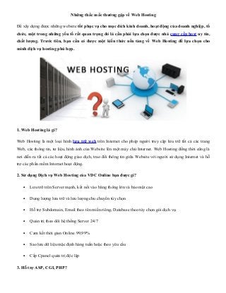 Những thắc mắc thường gặp về Web Hosting

Để xây dựng được những website tốt phục vụ cho mục đích kinh doanh, hoạt động của doanh nghiệp, tổ
chức, một trong những yếu tố rất quan trọng đó là cần phải lựa chọn được nhà cung cấp host uy tín,
chất lượng. Trước tiên, bạn cần có được một kiến thức nền tảng về Web Hosting để lựa chọn cho
mình dịch vụ hosting phù hợp.




1. Web Hosting là gì?

Web Hosting là một loại hình lưu trữ web trên Internet cho phép người truy cập lưu trữ tất cả các trang
Web, các thông tin, tư liệu, hình ảnh của Website lên một máy chủ Internet. Web Hosting đồng thời cũng là
nơi diễn ra tất cả các hoạt động giao dịch, trao đổi thông tin giữa Website với người sử dụng Internet và hỗ
trợ các phần mềm Internet hoạt động.

2. Sử dụng Dịch vụ Web Hosting của VDC Online bạn được gì?

   •   Lưu trữ trên Server mạnh, kết nối vào băng thông lớn và bảo mật cao

   •   Dung lượng lưu trữ và lưu lượng chu chuyển tùy chọn

   •   Hỗ trợ Subdomain, Email theo tên miền riêng, Database theo tùy chọn gói dịch vụ

   •   Quản trị theo dõi hệ thống Server 24/7

   •   Cam kết thời gian Online 99,99%

   •   Sao lưu dữ liệu mặc định hàng tuần hoặc theo yêu cầu

   •   Cấp Cpanel quản trị độc lập

3. Hỗ trợ ASP, CGI, PHP?
 
