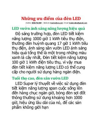 Những ưu điểm của đèn LED
Hotline: 0938.756.989 – Website: trudendien.com– Email: trudendien@gmail.com
LED vườn ánh sáng năng lượng hiệu quả
Độ sáng trường hợp, đèn LED tiết kiệm
năng lượng 1000 giờ 1 kWh tiêu thụ điện,
thường đèn huỳnh quang 17 giờ 1 kWh tiêu
thụ điện, ánh sáng sân vườn LED ánh sáng
hiệu quả tổng thể là một trong những màu
xanh lá cây nhất, Đèn tiết kiệm năng lượng
100 giờ 1 kWh điện tiêu thụ, vì vậy mua
đèn tiết kiệm năng lượng LED có thể cung
cấp cho người sử dụng hàng ngàn điện.
Tuổi thọ cao, đèn sân vườn LED
LED Super lý thuyết về việc sử dụng đèn
tiết kiệm năng lượng span cuộc sống lên
đến hàng chục ngàn giờ, bóng đèn sợi đốt
thông thường sử dụng khoảng hơn 1000
giờ, hiệu ứng lâu dài của nó, để các sản
phẩm không giới hạn
 