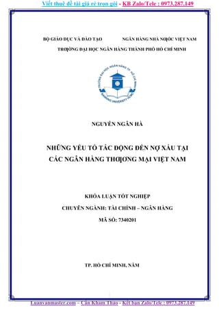 Viết thuê đề tài giá rẻ trọn gói - KB Zalo/Tele : 0973.287.149
Luanvanmaster.com – Cần Kham Thảo - Kết bạn Zalo/Tele : 0973.287.149
BỘ GIÁO DỤC VÀ ĐÀO TẠO NGÂN HÀNG NHÀ NƢỚC VIỆT NAM
TRƢỜNG ĐẠI HỌC NGÂN HÀNG THÀNH PHỐ HỒ CHÍ MINH
NGUYỄN NGÂN HÀ
NHỮNG YẾU TỐ TÁC ĐỘNG ĐẾN NỢ XẤU TẠI
CÁC NGÂN HÀNG THƢƠNG MẠI VIỆT NAM
KHÓA LUẬN TỐT NGHIỆP
CHUYÊN NGÀNH: TÀI CHÍNH – NGÂN HÀNG
MÃ SỐ: 7340201
TP. HỒ CHÍ MINH, NĂM
 