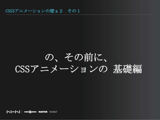 CSS3アニメーションの壁ｘ２　その１の、その前に、CSSアニメーションの 基礎編