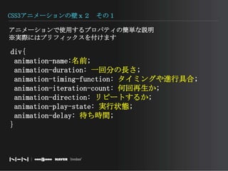 CSS3アニメーションの壁ｘ２　その１アニメーションで使用するプロパティの簡単な説明※実際にはプリフィックスを付けます　　div{animation-name:名前; animation-duration: 一回分の長さ; animation-timing-function: タイミングや進行具合; animation-iteration-count: 何回再生か; animation-direction: リピートするか; animation-play-state: 実行状態; animation-delay: 待ち時間;}