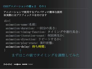CSS3アニメーションの壁ｘ２　その１アニメーションで使用するプロパティの簡単な説明※実際にはプリフィックスを付けます　　div{animation-name:名前; animation-duration: 一回分の長さ; animation-timing-function: タイミングや進行具合; animation-iteration-count: 何回再生か; animation-direction: リピートするか; animation-play-state: 実行状態; animation-delay: 待ち時間;}　　↑まずはこの値でタイミングを調整してみた