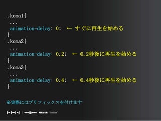 .koma1{ ...animation-delay: 0;　← すぐに再生を始める}.koma2{ ...animation-delay: 0.2;　← 0.2秒後に再生を始める}.koma3{ ...animation-delay: 0.4;　← 0.4秒後に再生を始める}※実際にはプリフィックスを付けます