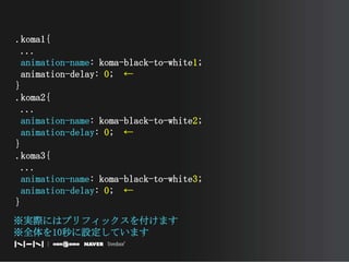 .koma1{ ...animation-name: koma-black-to-white1; animation-delay: 0;　←}.koma2{ ...animation-name: koma-black-to-white2;animation-delay: 0;　←}.koma3{ ...animation-name: koma-black-to-white3;animation-delay: 0;　←}※実際にはプリフィックスを付けます※全体を10秒に設定しています　　