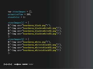 var stoneImages = [],animationTime = 360,stoneColor = 1;stoneImages[1] = [$('<img src="boardarea_black.png">'),$('<img src="boardarea_blacktowhite01.png">'),$('<img src="boardarea_blacktowhite02.png">'),$('<img src="boardarea_blacktowhite03.png">')];stoneImages[2] = [$('<img src="boardarea_white.png">'),$('<img src="boardarea_whitetoblack01.png">'),$('<img src="boardarea_whitetoblack02.png">'),$('<img src="boardarea_whitetoblack03.png">')];