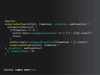 function animationOneFrame(allCell, frameCount, stoneColor, newStoneColor) {  setTimeout(function() {    if(frameCount === 3) {      allCell.html(stoneImages[stoneColor === 1 ? 2 : 1][0].clone());      return;    }    allCell.html(stoneImages[stoneColor][frameCount + 1].clone());animationOneFrame(allCell, frameCount + 1, stoneColor, newStoneColor);  }, animationTime / 3);}