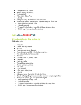 •       Thống kê truy cập, online
   •       Banner quảng cáo,đối tác
   •       Tỉ giá, thời tiết
   •       Tiếng Việt - Tiếng Anh
   •       Liên Hệ
   •       Mã nguồn tương thích nhất với máy tìm kiếm
   •       Phân quyền quản trị, upload nhạc, cập nhật thông tin về bài hát
       o    Đăng nhập, thay đổi mật khẩu
       o    Phân cấp quản trị
       o    Tự quản lý, chỉnh sửa và cập nhật nội dung các chức năng
       o    Đã tích hợp trình soạn thảo Professional


Gói 3: chỉ có 500.000 VNĐ

Web cổng thông tin điện tử, báo chí
Chức năng web:

   •       Trang chủ
   •       Tin tức theo mục, nhóm
   •       Sự kiện...
   •       Chức năng gởi góp ý về tin tức
   •       Chức năng gởi email bài viết cho bạn bè, print...
   •       Tìm kiếm nhanh, tìm kiếm chi tiết
   •       Download
   •       Tích hợp video và quản lý video.
   •       Thống kê
   •       Thăm dò ý kiến
   •       Thống kê truy cập, online
   •       Banner quảng cáo,đối tác
   •       Tìm kiếm
   •       Tỉ giá, thời tiết
   •       Tiếng Việt - Tiếng Anh
   •       Liên Hệ
   •       Mã nguồn tương thích nhất với máy tìm kiếm
   •       Địa chỉ URL đẹp dạng tenmien.com/thu-muc/noi-dung-thong-tin.html
   •       Phân quyền quản trị, gửi bài, cập nhật thông tin
       o    Đăng nhập, thay đổi mật khẩu
       o    Phân cấp quản trị
       o    Tự quản lý, chỉnh sửa và cập nhật nội dung các chức năng
       o    Đã tích hợp trình soạn thảo Professional
 
