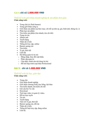 Gói 4: chỉ có 1.000.000 VNĐ

Thiết kế web giới thiệu doanh nghiệp & sản phẩm đơn giản
Chức năng web:

   •       Trang chủ (có flash banner)
   •       Trang giới thiệu công ty
   •       Giới thiệu sản phẩm (sp theo mục; chi tiết sp (tên sp, giá, hình ảnh, thông tin..))
   •       Phân loại sản phẩm
   •       Tìm kiếm sản phẩm (tìm nhanh, tìm chi tiết)
   •       Trang tin tức
   •       Album ảnh
   •       Tuyển dụng
   •       Thăm dò ý kiến
   •       Thống kê truy cập, online
   •       Banner quảng cáo
   •       Tìm kiếm
   •       Tỉ giá, thời tiết
   •       Liên Hệ
   •       Hệ thống quản trị tin tức
       o    Đăng nhập, thay đổi mật khẩu
       o    Phân cấp quản trị
       o    Cập nhật, chỉnh sửa nội dung tin tức
       o    Đã tích hợp trình soạn thảo Professional

Gói 5: chỉ có 1.000.000 VNĐ

Thiết kế web du học, giáo dục
Chức năng web:

   •       Trang chủ
   •       Giới thiệu doanh nghiệp
   •       Giới thiệu chương trình, học bổng, hội thảo
   •       Tìm kiếm nhanh, tìm kiếm chi tiết
   •       Gửi câu hỏi Tư vấn
   •       Download
   •       Tích hợp video và quản lý video.
   •       Hỗ trợ trực tuyến
   •       Tin tức
   •       Tuyển dụng
   •       Tiện ích Tỉ giá, thời tiết
   •       Banner quảng cáo, đối tác
   •       Thăm dò ý kiến
   •       Thống kê lượt truy cập, đang online
   •       Liên hệ
 