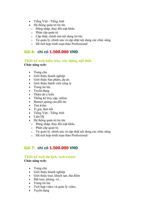 •       Tiếng Việt - Tiếng Anh
   •       Hệ thống quản trị tin tức
       o    Đăng nhập, thay đổi mật khẩu
       o    Phân cấp quản trị
       o    Cập nhật, chỉnh sửa nội dung tin tức
       o    Tự quản lý, chỉnh sửa và cập nhật nội dung các chức năng
       o    Đã tích hợp trình soạn thảo Professional

Gói 6: chỉ có 1.500.000 VNĐ

Thiết kế web kiến trúc, xây dựng, nội thất
Chức năng web:

   •       Trang chủ
   •       Giới thiệu doanh nghiệp
   •       Giới thiệu Sản phẩm, dự án
   •       Giới thiệu thành viên công ty
   •       Trang tin tức
   •       Tuyển dụng
   •       Thăm dò ý kiến
   •       Thống kê truy cập, online
   •       Banner quảng cáo,đối tác
   •       Tìm kiếm
   •       Tỉ giá, thời tiết
   •       Tiếng Việt - Tiếng Anh
   •       Liên Hệ
   •       Hệ thống quản trị tin tức
       o    Đăng nhập, thay đổi mật khẩu
       o    Phân cấp quản trị
       o    Tự quản lý, chỉnh sửa và cập nhật nội dung các chức năng
       o    Đã tích hợp trình soạn thảo Professional


Gói 7: chỉ có 1.500.000 VNĐ

Thiết kế web du lịch, web resort
Chức năng web:

   •       Trang chủ
   •       Giới thiệu doanh nghiệp
   •       Giới thiệu tour, khách sạn, địa điểm
   •       Đặt tour, phòng, vé...
   •       Trang tin tức
   •       Tích hợp video và quản lý video.
   •       Tuyển dụng
 