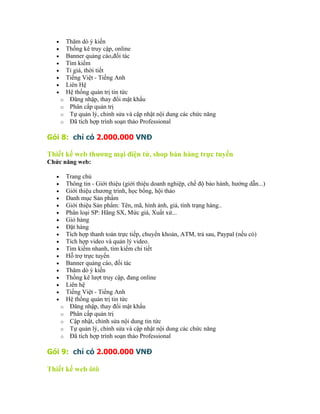 •       Thăm dò ý kiến
   •       Thống kê truy cập, online
   •       Banner quảng cáo,đối tác
   •       Tìm kiếm
   •       Tỉ giá, thời tiết
   •       Tiếng Việt - Tiếng Anh
   •       Liên Hệ
   •       Hệ thống quản trị tin tức
       o    Đăng nhập, thay đổi mật khẩu
       o    Phân cấp quản trị
       o    Tự quản lý, chỉnh sửa và cập nhật nội dung các chức năng
       o    Đã tích hợp trình soạn thảo Professional

Gói 8: chỉ có 2.000.000 VNĐ

Thiết kế web thương mại điện tử, shop bán hàng trực tuyến
Chức năng web:

   •       Trang chủ
   •       Thông tin - Giới thiệu (giới thiệu doanh nghiệp, chế độ bảo hành, hướng dẫn...)
   •       Giới thiệu chương trình, học bổng, hội thảo
   •       Danh mục Sản phẩm
   •       Giới thiệu Sản phẩm: Tên, mã, hình ảnh, giá, tình trạng hàng..
   •       Phân loại SP: Hãng SX, Mức giá, Xuất xứ...
   •       Giỏ hàng
   •       Đặt hàng
   •       Tích hợp thanh toán trực tiếp, chuyển khoản, ATM, trả sau, Paypal (nếu có)
   •       Tích hợp video và quản lý video.
   •       Tìm kiếm nhanh, tìm kiếm chi tiết
   •       Hỗ trợ trực tuyến
   •       Banner quảng cáo, đối tác
   •       Thăm dò ý kiến
   •       Thống kê lượt truy cập, đang online
   •       Liên hệ
   •       Tiếng Việt - Tiếng Anh
   •       Hệ thống quản trị tin tức
       o    Đăng nhập, thay đổi mật khẩu
       o    Phân cấp quản trị
       o    Cập nhật, chỉnh sửa nội dung tin tức
       o    Tự quản lý, chỉnh sửa và cập nhật nội dung các chức năng
       o    Đã tích hợp trình soạn thảo Professional

Gói 9: chỉ có 2.000.000 VNĐ

Thiết kế web ôtô
 
