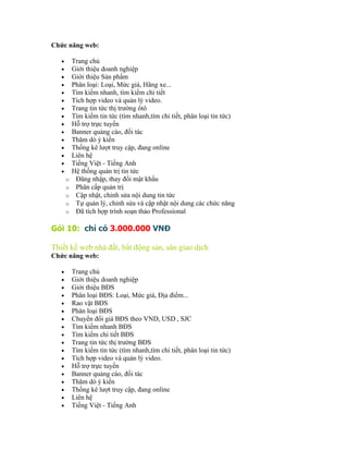 Chức năng web:

   •       Trang chủ
   •       Giới thiệu doanh nghiệp
   •       Giới thiệu Sản phẩm
   •       Phân loại: Loại, Mức giá, Hãng xe...
   •       Tìm kiếm nhanh, tìm kiếm chi tiết
   •       Tích hợp video và quản lý video.
   •       Trang tin tức thị trường ôtô
   •       Tìm kiếm tin tức (tìm nhanh,tìm chi tiết, phân loại tin tức)
   •       Hỗ trợ trực tuyến
   •       Banner quảng cáo, đối tác
   •       Thăm dò ý kiến
   •       Thống kê lượt truy cập, đang online
   •       Liên hệ
   •       Tiếng Việt - Tiếng Anh
   •       Hệ thống quản trị tin tức
       o    Đăng nhập, thay đổi mật khẩu
       o    Phân cấp quản trị
       o    Cập nhật, chỉnh sửa nội dung tin tức
       o    Tự quản lý, chỉnh sửa và cập nhật nội dung các chức năng
       o    Đã tích hợp trình soạn thảo Professional

Gói 10: chỉ có 3.000.000 VNĐ

Thiết kế web nhà đất, bất động sản, sàn giao dịch
Chức năng web:

   •       Trang chủ
   •       Giới thiệu doanh nghiệp
   •       Giới thiệu BĐS
   •       Phân loại BĐS: Loại, Mức giá, Địa điểm...
   •       Rao vặt BĐS
   •       Phân loại BĐS
   •       Chuyển đổi giá BĐS theo VND, USD , SJC
   •       Tìm kiếm nhanh BĐS
   •       Tìm kiếm chi tiết BĐS
   •       Trang tin tức thị trường BĐS
   •       Tìm kiếm tin tức (tìm nhanh,tìm chi tiết, phân loại tin tức)
   •       Tích hợp video và quản lý video.
   •       Hỗ trợ trực tuyến
   •       Banner quảng cáo, đối tác
   •       Thăm dò ý kiến
   •       Thống kê lượt truy cập, đang online
   •       Liên hệ
   •       Tiếng Việt - Tiếng Anh
 