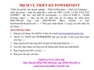 DỊCH VỤ THIẾT KẾ POWERPOINT
(Thiết kế profile cho doanh nghiệp--- Thiết kế Brochure--- Thiết kế Catalogue---
slide bài giảng--- slide bài phát biểu---slide bài TIỂU LUẬN, LUẬN VĂN TỐT
NGHIỆP--- dạy học viên thiết kế powerpoint…)-----(Giá từ 8.000 đ - 10.000
đ/1trang slide)------ Mọi chi tiết vui lòng liên hệ với chúng tôi: điện thoại
0984.990.180 hoặc zalo 0984.990.180 (Miss. Huyền) or mail
hotrolamslide@gmail.com----- • Thời gian hoàn thành: 1-2 ngày sau khi nhận đủ
nội dung -----
Qui trình thực hiện:
1. Bạn gửi nội dung cần thiết kế về địa chỉ email: hotrolamslide@gmail.com
2. DỊCH VỤ THIẾT KẾ POWERPOINT báo giá chi phí và thời gian thực hiện
cho bạn -----
3. Bạn chuyển tiền tạm ứng 50% chi phí để tiến hành thiết kế -----
4. Gửi file slide demo cho bạn xem để thống nhất chỉnh sửa hoàn thành.
5. Bạn chuyển tiền 50% còn lại. -----
6. Bàn giao file gốc cho bạn.
THÔNG TIN LIÊN HỆ
Miss Huyền 0984.990.180 hoặc zalo 0984.990.180 or
email hotrolamslide@gmail.com
 