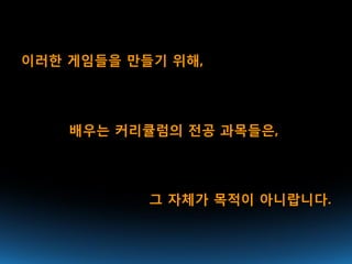이러한 게임들을 만들기 위해,




    배우는 커리큘럼의 전공 과목들은,




           그 자체가 목적이 아니랍니다.
 