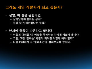 그래도 게임 개발자가 되고 싶은지?

• 정말, 이 길을 원한다면,
  – 살아남아야 한다는 생각?
  – 정말 잘(?) 해야겠다는 생각?


• 난세에 영웅이 나온다고 합니다
  – 이렇게 어려울 때, 이것을 극복하는 자에게 기회가 옵니다.
  – 그럼, 그런 ‘잘하는’ 사람이 되려면 어떻게 해야 할까?
  – 다음 Part에서 그 ‘필요조건’을 살펴보도록 합시다.
 