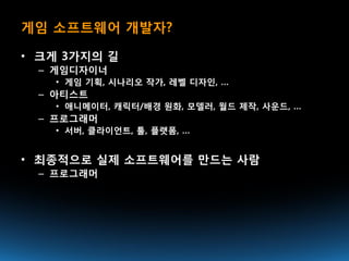 게임 소프트웨어 개발자?

• 크게 3가지의 길
 – 게임디자이너
   • 게임 기획, 시나리오 작가, 레벨 디자인, …
 – 아티스트
   • 애니메이터, 캐릭터/배경 원화, 모델러, 월드 제작, 사운드, …
 – 프로그래머
   • 서버, 클라이언트, 툴, 플랫폼, …


• 최종적으로 실제 소프트웨어를 만드는 사람
 – 프로그래머
 