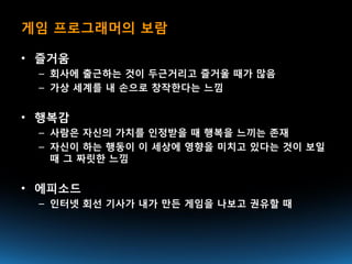 게임 프로그래머의 보람

• 즐거움
 – 회사에 출근하는 것이 두근거리고 즐거울 때가 많음
 – 가상 세계를 내 손으로 창작한다는 느낌


• 행복감
 – 사람은 자신의 가치를 인정받을 때 행복을 느끼는 존재
 – 자신이 하는 행동이 이 세상에 영향을 미치고 있다는 것이 보일
   때 그 짜릿한 느낌


• 에피소드
 – 인터넷 회선 기사가 내가 만든 게임을 나보고 권유할 때
 