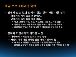 게임 프로그래머의 이면

• 밖에서 보는 것과 안에서 겪는 것이 가장 다른 분야
 – 밖에서는? 재미 있을 것 같지만…
 – 안에서는? 일이 힘들 때가 많음…
   • 야근, 크런치 타임, 배포, 비상호출, 각종 소모적인 일들, …
   • 자신이 싫어하거나 못하는 일을 죽어라 해야 되는 경우도
   • 피지컬과 멘탈이 많이 필요함  즐거움과 희망으로 극복


• 정부와 기성세대의 따가운 시선
 – 마약/도박과 비슷한 것으로 보는 경향
 – 자신이 이에 대한 명확한 답을 가지고 있어야 함
   • 왜 자신이 게임을 만드는지에 대한 진정성과 이유 필요
   • 게임에 부정적인 인식을 가진 사람들로부터 계속 도전을 받게 됨
 