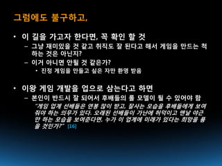 그럼에도 불구하고,

• 이 길을 가고자 한다면, 꼭 확인 할 것
  – 그냥 재미있을 것 같고 취직도 잘 된다고 해서 게임을 만드는 척
    하는 것은 아닌지?
  – 이거 아니면 안될 것 같은가?
    • 진정 게임을 만들고 싶은 자만 환영 받음


• 이왕 게임 개발을 업으로 삼는다고 하면
  – 본인이 반드시 잘 되어서 후배들의 롤 모델이 될 수 있어야 함
   “게임 업계 선배들은 연봉 많이 받고, 잘사는 모습을 후배들에게 보여
   줘야 하는 의무가 있다. 오래된 선배들이 가난에 허덕이고 맨날 야근
   만 하는 모습을 보여준다면, 누가 이 업계에 미래가 있다는 희망을 품
   을 것인가?” [16]
 