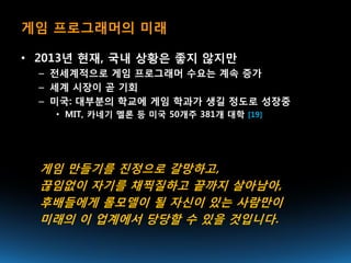게임 프로그래머의 미래

• 2013년 현재, 국내 상황은 좋지 않지만
  – 전세계적으로 게임 프로그래머 수요는 계속 증가
  – 세계 시장이 곧 기회
  – 미국: 대부분의 학교에 게임 학과가 생길 정도로 성장중
    • MIT, 카네기 멜론 등 미국 50개주 381개 대학 [19]




  게임 만들기를 진정으로 갈망하고,
  끊임없이 자기를 채찍질하고 끝까지 살아남아,
  후배들에게 롤모델이 될 자신이 있는 사람만이
  미래의 이 업계에서 당당할 수 있을 것입니다.
 