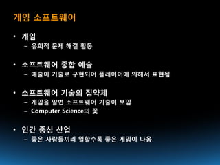 게임 소프트웨어

• 게임
 – 유희적 문제 해결 활동


• 소프트웨어 종합 예술
 – 예술이 기술로 구현되어 플레이어에 의해서 표현됨


• 소프트웨어 기술의 집약체
 – 게임을 알면 소프트웨어 기술이 보임
 – Computer Science의 꽃


• 인간 중심 산업
 – 좋은 사람들끼리 일할수록 좋은 게임이 나옴
 