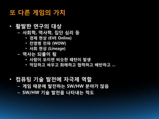 또 다른 게임의 가치

• 활발한 연구의 대상
 – 사회학, 역사학, 집단 심리 등
   • 경제 현상 (EVE Online)
   • 전염병 전파 (WOW)
   • 사회 현상 (Lineage)
 – 역사는 되풀이 됨
   • 사람이 모이면 비슷한 패턴이 발생
   • 억압하고 싸우고 화해하고 협력하고 배반하고 …


• 컴퓨팅 기술 발전에 자극제 역할
 – 게임 때문에 발전하는 SW/HW 분야가 많음
 – SW/HW 기술 발전을 나타내는 척도
 