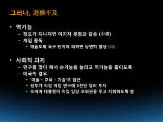 그러나, 過猶不及

• 역기능
 – 정도가 지나치면 미치지 못함과 같음 (中庸)
 – 게임 중독
   • 매슬로의 욕구 단계에 의하면 당연히 발생 [10]


• 사회적 과제
 – 연구를 많이 해서 순기능을 늘리고 역기능을 줄이도록
 – 미국의 경우
   • ‘예술 – 교육 – 기술’로 접근
   • 정부가 직접 게임 연구에 1천만 달러 투자
   • 오바마 대통령이 직접 담당 보좌관을 두고 지휘하도록 함
 
