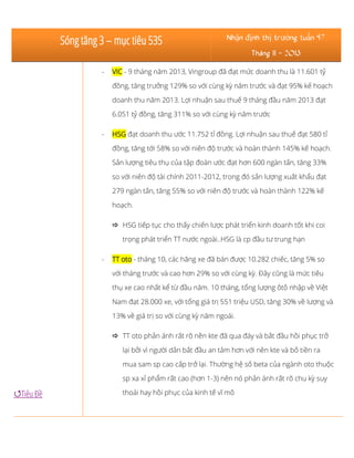 Sóng tăng 3 – mục tiêu 535

Nhận định thị trường tuần 47
Tháng 11 - 2013

-

VIC - 9 tháng năm 2013, Vingroup đã đạt mức doanh thu là 11.601 tỷ
đồng, tăng trưởng 129% so với cùng kỳ năm trước và đạt 95% kế hoạch
doanh thu năm 2013. Lợi nhuận sau thuế 9 tháng đầu năm 2013 đạt
6.051 tỷ đồng, tăng 311% so với cùng kỳ năm trước

-

HSG đạt doanh thu ước 11.752 tỉ đồng. Lợi nhuận sau thuế đạt 580 tỉ
đồng, tăng tới 58% so với niên độ trước và hoàn thành 145% kế hoạch.
Sản lượng tiêu thụ của tập đoàn ước đạt hơn 600 ngàn tấn, tăng 33%
so với niên độ tài chính 2011-2012, trong đó sản lượng xuất khẩu đạt
279 ngàn tấn, tăng 55% so với niên độ trước và hoàn thành 122% kế
hoạch.
 HSG tiếp tục cho thấy chiến lược phát triển kinh doanh tốt khi coi
trọng phát triển TT nước ngoài..HSG là cp đầu tư trung hạn

-

TT oto - tháng 10, các hãng xe đã bán được 10.282 chiếc, tăng 5% so
với tháng trước và cao hơn 29% so với cùng kỳ. Đây cũng là mức tiêu
thụ xe cao nhất kể từ đầu năm. 10 tháng, tổng lượng ôtô nhập về Việt
Nam đạt 28.000 xe, với tổng giá trị 551 triệu USD, tăng 30% về lượng và
13% về giá trị so với cùng kỳ năm ngoái.
 TT oto phản ánh rất rõ nền kte đã qua đáy và bắt đầu hồi phục trở
lại bởi vì người dân bắt đầu an tâm hơn với nền kte và bỏ tiền ra
mua sam sp cao cấp trở lại. Thường hệ số beta của ngành oto thuộc
sp xa xỉ phẩm rất cao (hơn 1-3) nên nó phản ánh rất rõ chu kỳ suy

Tiêu Đề

thoái hay hồi phục của kinh tế vĩ mô

 