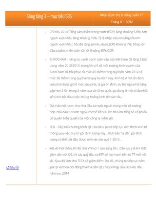 Sóng tăng 3 – mục tiêu 535

Nhận định thị trường tuần 47
Tháng 11 - 2013

-

Chỉ tiêu 2014: Tổng sản phẩm trong nước (GDP) tăng khoảng 5,8%; Kim
ngạch xuất khẩu tăng khoảng 10%; Tỷ lệ nhập siêu khoảng 6% kim
ngạch xuất khẩu; Tốc độ tăng giá tiêu dùng (CPI) khoảng 7%; Tổng vốn
đầu tư phát triển toàn xã hội khoảng 30% GDP;

-

EUROCHAM - năng lực cạnh tranh toàn cầu của Việt Nam đã tăng 5 bậc
trong năm 2013-2014, trong khi chỉ số môi trường kinh doanh của
EuroCham đã hồi phục từ mức 45 điểm trong quý bốn năm 2012 về
mức 50 điểm trong quý hai và quý ba năm nay. Kinh tế vĩ mô ổn định,
lạm phát được giữ ở mức vừa phải, tỷ giá ổn định, dự trữ ngoại hối tăng
gấp hơn 2 lần trong 2 năm qua và rủi ro quốc gia đang ở mức thấp nhất
kể từ khi bắt đầu cuộc khủng hoảng kinh tế toàn cầu.

-

Dự thảo nới room cho nhà đầu tư nước ngoài: trong một số trường
hợp, nhà đầu tư nước ngoài có thể sở hữu lên tới 60% tổng số cổ phiếu
có quyền biểu quyết của một công ty niêm yết.

-

FED - Tiếp nối chương trình QE của Ben, Janet tiếp tục kích thích kinh tế
thông qua việc duy trì gói định lượng này....Kịch bản hạ dần gói định
lượng có thể bắt đầu được xem xét vào quý 1-2014...

-

Xét về thời điểm, thì đủ cho VNI có 1 con sóng lớn...Cần lưu ý là khi FED
giảm dần nói QE, thì các quỹ đầu cơ ETF sẽ rút mạnh tiền từ TT mới nổi
về...Qua đó làm cho TTCK sẽ giảm điểm. Do đó, chúng ta tiếp tục nắm

Tiêu Đề

giữ cp và theo dõi động thái hạ dần QE (Tappering) của Fed vào đầu
năm sau 2014

 