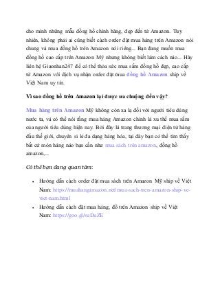 cho mình những mẫu đồng hồ chính hãng, đẹp đến từ Amazon. Tuy
nhiên, không phải ai cũng biết cách order đặt mua hàng trên Amazon nói
chung và mua đồng hồ trên Amazon nói riêng... Bạn đang muốn mua
đồng hồ cao cấp trên Amazon Mỹ nhưng không biết làm cách nào... Hãy
liên hệ Giaonhan247 để có thể thỏa sức mua sắm đồng hồ đẹp, cao cấp
từ Amazon với dịch vụ nhận order đặt mua đồng hồ Amazon ship về
Việt Nam uy tín.
Vì sao đồng hồ trên Amazon lại được ưa chuộng đến vậy?
Mua hàng trên Amazon Mỹ không còn xa lạ đối với người tiêu dùng
nước ta, và có thể nói rằng mua hàng Amazon chính là xu thế mua sắm
của người tiêu dùng hiện nay. Bởi đây là trang thương mại điện tử hàng
đầu thế giới, chuyên sỉ lẻ đa dạng hàng hóa, tại đây bạn có thể tìm thấy
bất cứ món hàng nào bạn cần như mua sách trên amazon, đồng hồ
amazon,...
Có thể bạn đang quan tâm:
 Hướng dẫn cách order đặt mua sách trên Amazon Mỹ ship về Việt
Nam: https://muahangamazon.net/mua-sach-tren-amazon-ship-ve-
viet-nam.html
 Hướng dẫn cách đặt mua hàng, đồ trên Amazon ship về Việt
Nam: https://goo.gl/suDuZE
 