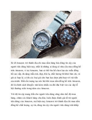 Sở dĩ Amazon trở thành địa chỉ mua sắm hàng hóa đáng tin cậy của
người tiêu dùng hiện nay, nhất là những ai đang có nhu cầu mua đồng hồ
trên Amazon, vì tại Amazon, bạn có thể tha hồ chọn lựa các mẫu đồng
hồ cao cấp, đa dạng mẫu mã, đẹp, độc lạ, chất lượng thì khỏi bàn cãi, và
giá cả hợp lý, có đủ các loại giá cho bạn lựa chọn phù hợp với túi tiền
của mình. Điều ấn tượng tạo sức hút khi mua sắm đồng hồ trên Amazon,
đó là chính sách khuyến mãi kèm nhiều ưu đãi đặc biệt vào các dịp lễ
hội thường niên trong năm của Amazon.
Với độ tin cậy mang đến cho người tiêu dùng cũng như chế độ mua
hàng, chăm sóc khách hàng chu đáo, luôn được đánh giá tốt từ người
tiêu dùng của Amazon, mà hiện nay Amazon trở thành địa chỉ mua sắm
đồng hồ chất lượng, uy tín, đáng tin cậy cho người tiêu dùng trên khắp
 