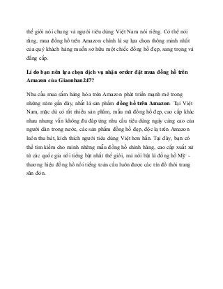 thế giới nói chung và người tiêu dùng Việt Nam nói riêng. Có thể nói
rằng, mua đồng hồ trên Amazon chính là sự lựa chọn thông minh nhất
của quý khách hàng muốn sở hữu một chiếc đồng hồ đẹp, sang trọng và
đẳng cấp.
Lí do bạn nên lựa chọn dịch vụ nhận order đặt mua đồng hồ trên
Amazon của Giaonhan247?
Nhu cầu mua sắm hàng hóa trên Amazon phát triển mạnh mẽ trong
những năm gần đây, nhất là sản phẩm đồng hồ trên Amazon. Tại Việt
Nam, mặc dù có rất nhiều sản phẩm, mẫu mã đồng hồ đẹp, cao cấp khác
nhau nhưng vẫn không đủ đáp ứng nhu cầu tiêu dùng ngày càng cao của
người dân trong nước, các sản phẩm đồng hồ đẹp, độc lạ trên Amazon
luôn thu hút, kích thích người tiêu dùng Việt hơn hẳn. Tại đây, bạn có
thể tìm kiếm cho mình những mẫu đồng hồ chính hãng, cao cấp xuất xứ
từ các quốc gia nổi tiếng bật nhất thế giới, mà nổi bật là đồng hồ Mỹ -
thương hiệu đồng hồ nổi tiếng toàn cầu luôn được các tín đồ thời trang
săn đón.
 