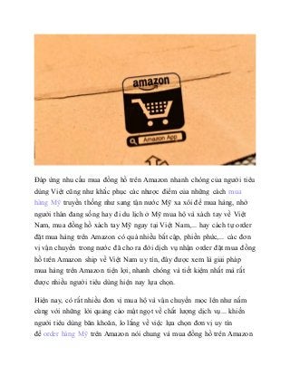 Đáp ứng nhu cầu mua đồng hồ trên Amazon nhanh chóng của người tiêu
dùng Việt cũng như khắc phục các nhược điểm của những cách mua
hàng Mỹ truyền thống như sang tận nước Mỹ xa xôi để mua hàng, nhờ
người thân đang sống hay đi du lịch ở Mỹ mua hộ và xách tay về Việt
Nam, mua đồng hồ xách tay Mỹ ngay tại Việt Nam,... hay cách tự order
đặt mua hàng trên Amazon có quá nhiều bất cập, phiền phức,... các đơn
vị vận chuyển trong nước đã cho ra đời dịch vụ nhận order đặt mua đồng
hồ trên Amazon ship về Việt Nam uy tín, đây được xem là giải pháp
mua hàng trên Amazon tiện lợi, nhanh chóng và tiết kiệm nhất mà rất
được nhiều người tiêu dùng hiện nay lựa chọn.
Hiện nay, có rất nhiều đơn vị mua hộ và vận chuyển mọc lên như nấm
cùng với những lời quảng cáo mật ngọt về chất lượng dịch vụ... khiến
người tiêu dùng băn khoăn, lo lắng về việc lựa chọn đơn vị uy tín
để order hàng Mỹ trên Amazon nói chung và mua đồng hồ trên Amazon
 