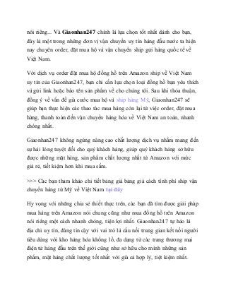 nói riêng... Và Giaonhan247 chính là lựa chọn tốt nhất dành cho bạn,
đây là một trong những đơn vị vận chuyển uy tín hàng đầu nước ta hiện
nay chuyên order, đặt mua hộ và vận chuyển ship gửi hàng quốc tế về
Việt Nam.
Với dịch vụ order đặt mua hộ đồng hồ trên Amazon ship về Việt Nam
uy tín của Giaonhan247, bạn chỉ cần lựa chọn loại đồng hồ bạn yêu thích
và gửi link hoặc báo tên sản phẩm về cho chúng tôi. Sau khi thỏa thuận,
đồng ý về vấn đề giá cước mua hộ và ship hàng Mỹ, Giaonhan247 sẽ
giúp bạn thực hiện các thao tác mua hàng còn lại từ việc order, đặt mua
hàng, thanh toán đến vận chuyển hàng hóa về Việt Nam an toàn, nhanh
chóng nhất.
Giaonhan247 không ngừng nâng cao chất lượng dịch vụ nhằm mang đến
sự hài lòng tuyệt đối cho quý khách hàng, giúp quý khách hàng sở hữu
được những mặt hàng, sản phẩm chất lượng nhất từ Amazon với mức
giá rẻ, tiết kiệm hơn khi mua sắm.
>>> Các bạn tham khảo chi tiết bảng giá bảng giá cách tính phí ship vận
chuyển hàng từ Mỹ về Việt Nam tại đây
Hy vọng với những chia sẻ thiết thực trên, các bạn đã tìm được giải pháp
mua hàng trên Amazon nói chung cũng như mua đồng hồ trên Amazon
nói riêng một cách nhanh chóng, tiện lợi nhất. Giaonhan247 tự hào là
địa chỉ uy tín, đáng tin cậy với vai trò là cầu nối trung gian kết nối người
tiêu dùng với kho hàng hóa khổng lồ, đa dạng từ các trang thương mại
điện tử hàng đầu trên thế giới cũng như sở hữu cho mình những sản
phẩm, mặt hàng chất lượng tốt nhất với giá cả hợp lý, tiệt kiệm nhất.
 