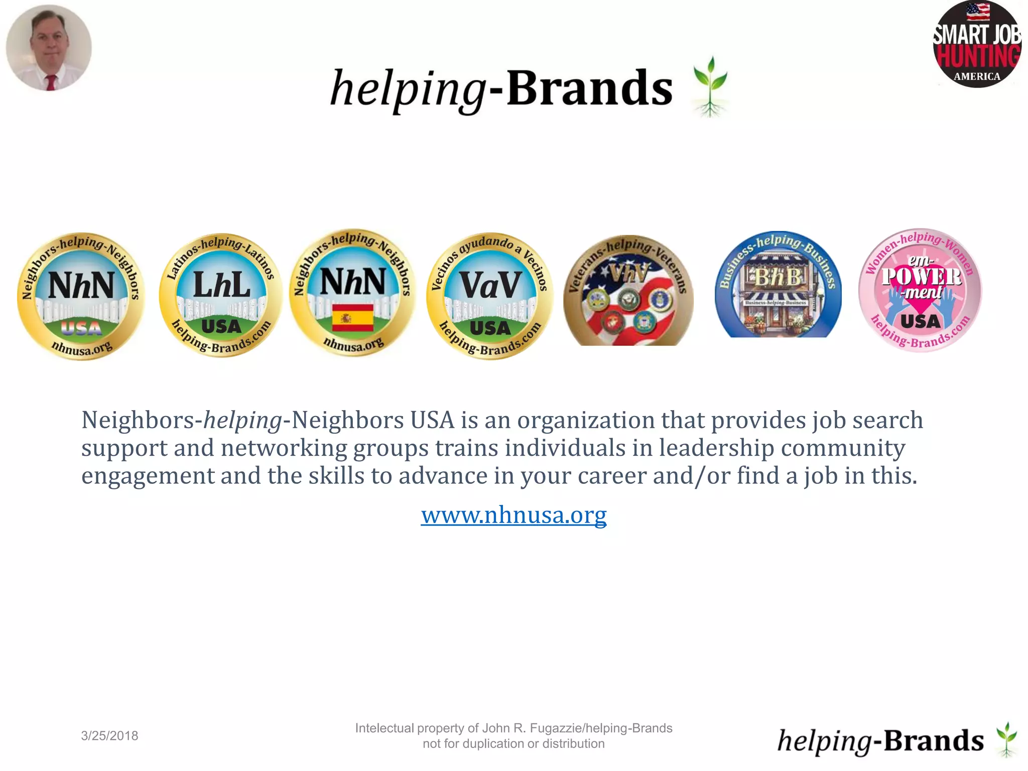 Neighbors-helping-Neighbors USA is an organization that provides job search
support and networking groups trains individuals in leadership community
engagement and the skills to advance in your career and/or find a job in this.
www.nhnusa.org
3/25/2018
Intelectual property of John R. Fugazzie/helping-Brands
not for duplication or distribution
10
 