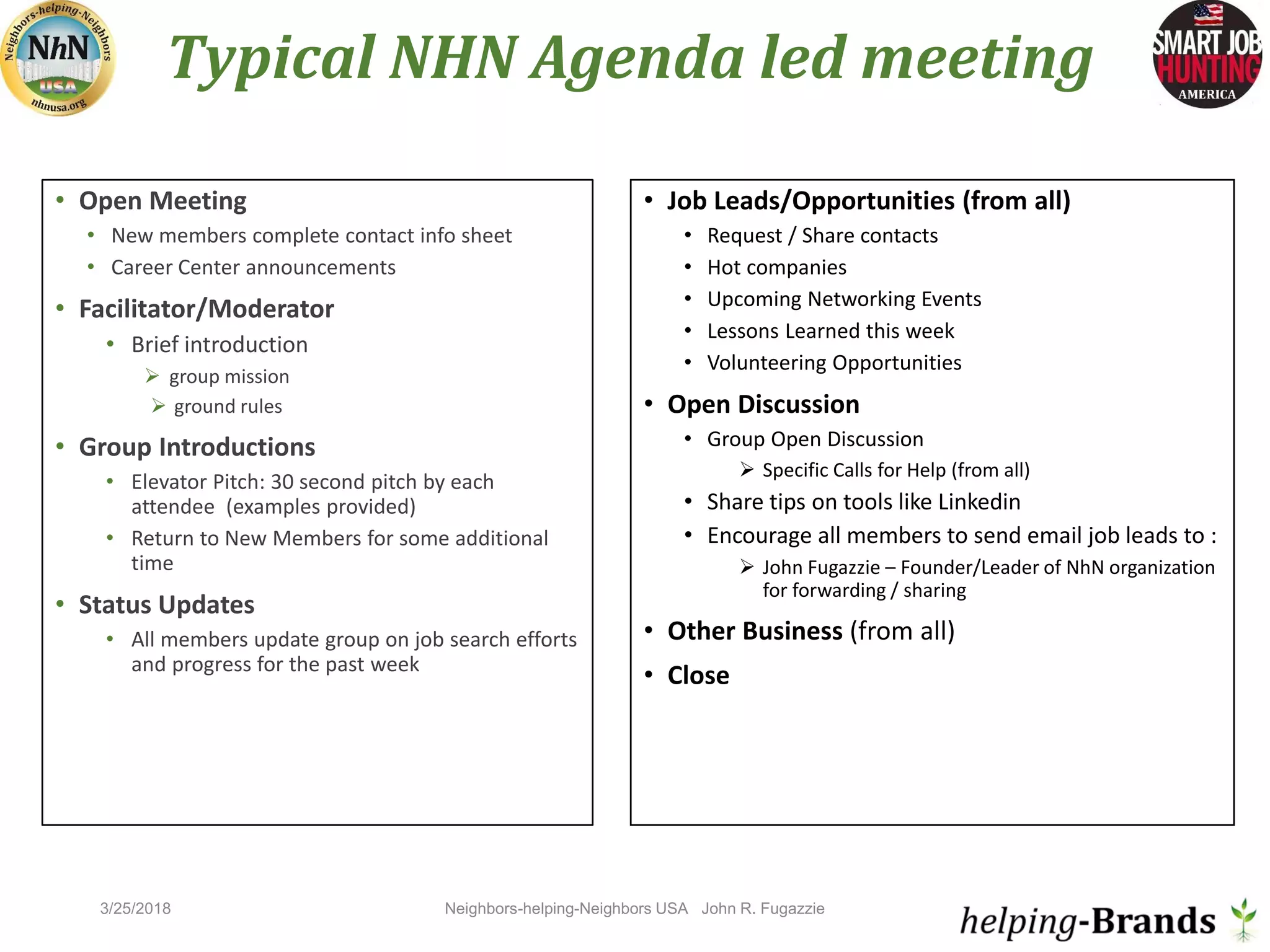 Typical NHN Agenda led meeting
• Open Meeting
• New members complete contact info sheet
• Career Center announcements
• Facilitator/Moderator
• Brief introduction
 group mission
 ground rules
• Group Introductions
• Elevator Pitch: 30 second pitch by each
attendee (examples provided)
• Return to New Members for some additional
time
• Status Updates
• All members update group on job search efforts
and progress for the past week
• Job Leads/Opportunities (from all)
• Request / Share contacts
• Hot companies
• Upcoming Networking Events
• Lessons Learned this week
• Volunteering Opportunities
• Open Discussion
• Group Open Discussion
 Specific Calls for Help (from all)
• Share tips on tools like Linkedin
• Encourage all members to send email job leads to :
 John Fugazzie – Founder/Leader of NhN organization
for forwarding / sharing
• Other Business (from all)
• Close
Neighbors-helping-Neighbors USA John R. Fugazzie3/25/2018
 
