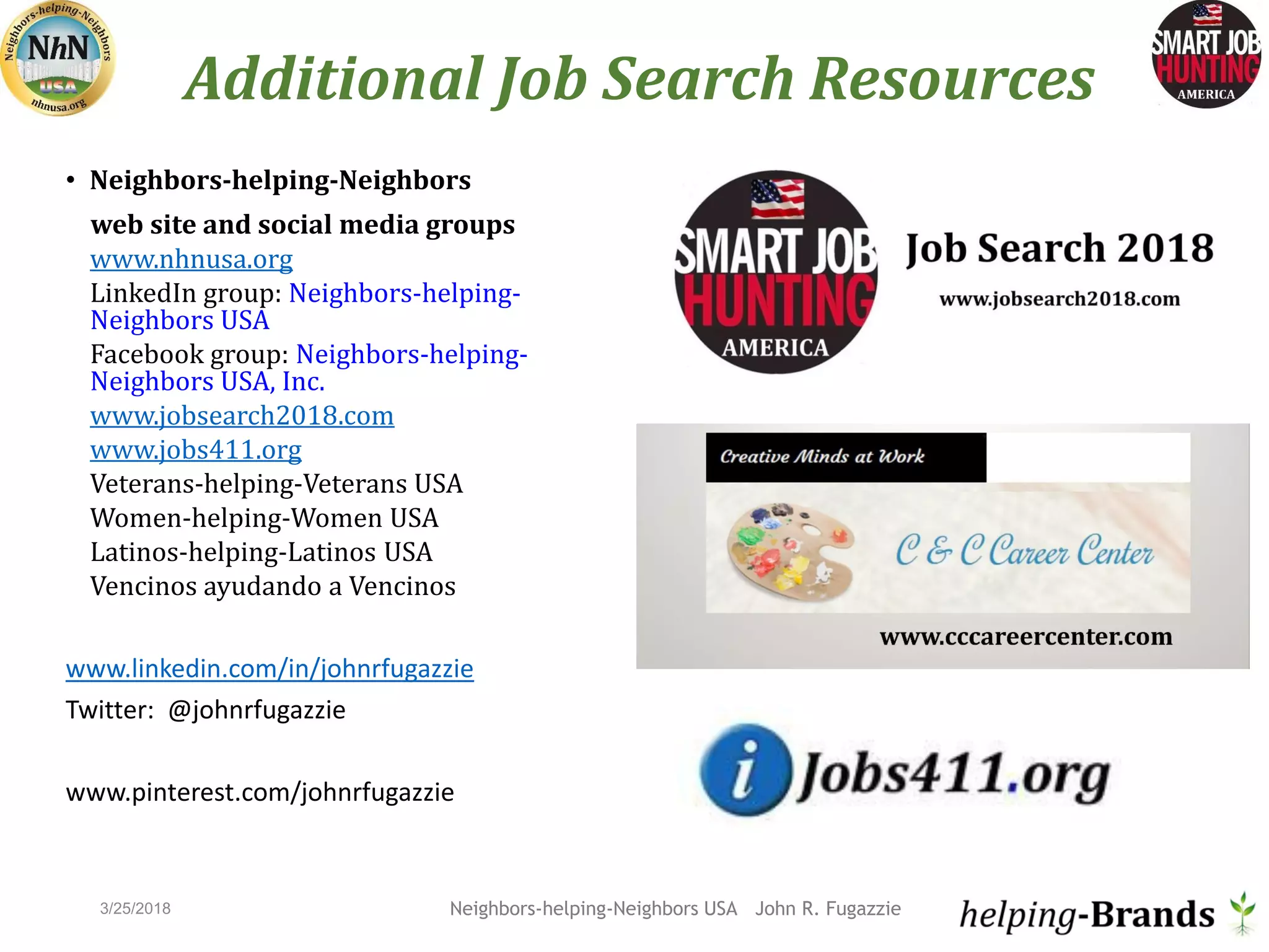 Additional Job Search Resources
• Neighbors-helping-Neighbors
web site and social media groups
www.nhnusa.org
LinkedIn group: Neighbors-helping-
Neighbors USA
Facebook group: Neighbors-helping-
Neighbors USA, Inc.
www.jobsearch2018.com
www.jobs411.org
Veterans-helping-Veterans USA
Women-helping-Women USA
Latinos-helping-Latinos USA
Vencinos ayudando a Vencinos
www.linkedin.com/in/johnrfugazzie
Twitter: @johnrfugazzie
www.pinterest.com/johnrfugazzie
Neighbors-helping-Neighbors USA John R. Fugazzie3/25/2018
 