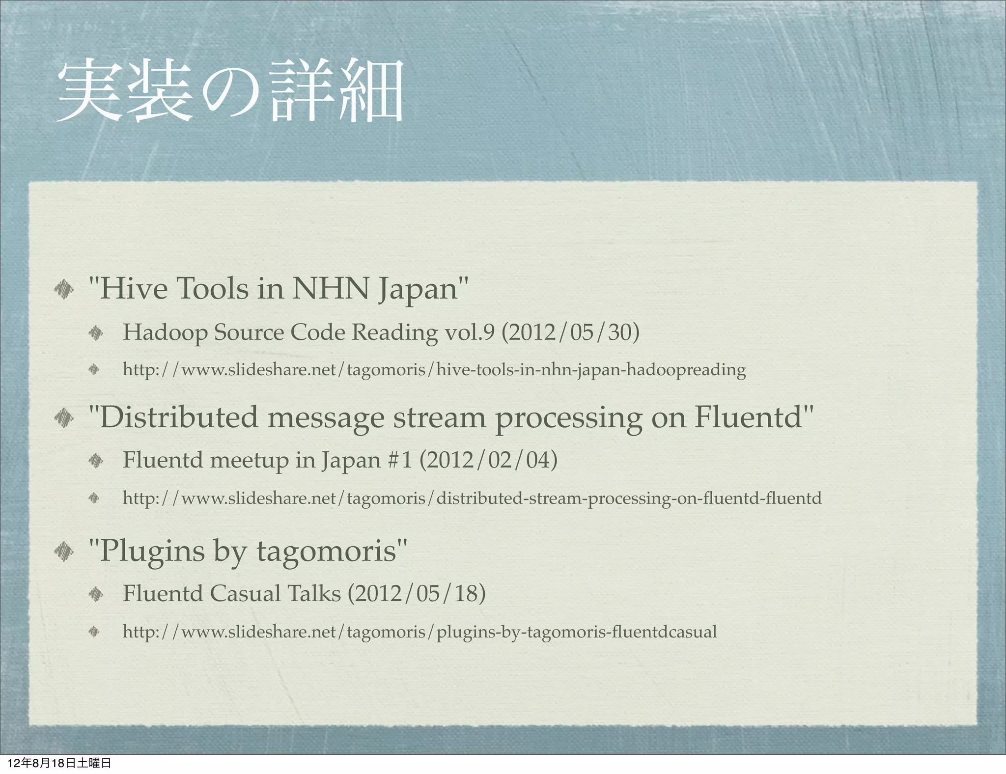 実装の詳細

        "Hive Tools in NHN Japan"
              Hadoop Source Code Reading vol.9 (2012/05/30)
              http://www.slideshare.net/tagomoris/hive-tools-in-nhn-japan-hadoopreading

        "Distributed message stream processing on Fluentd"
              Fluentd meetup in Japan #1 (2012/02/04)
              http://www.slideshare.net/tagomoris/distributed-stream-processing-on-ﬂuentd-ﬂuentd


        "Plugins by tagomoris"
              Fluentd Casual Talks (2012/05/18)
              http://www.slideshare.net/tagomoris/plugins-by-tagomoris-ﬂuentdcasual




12年8月18日土曜日
 