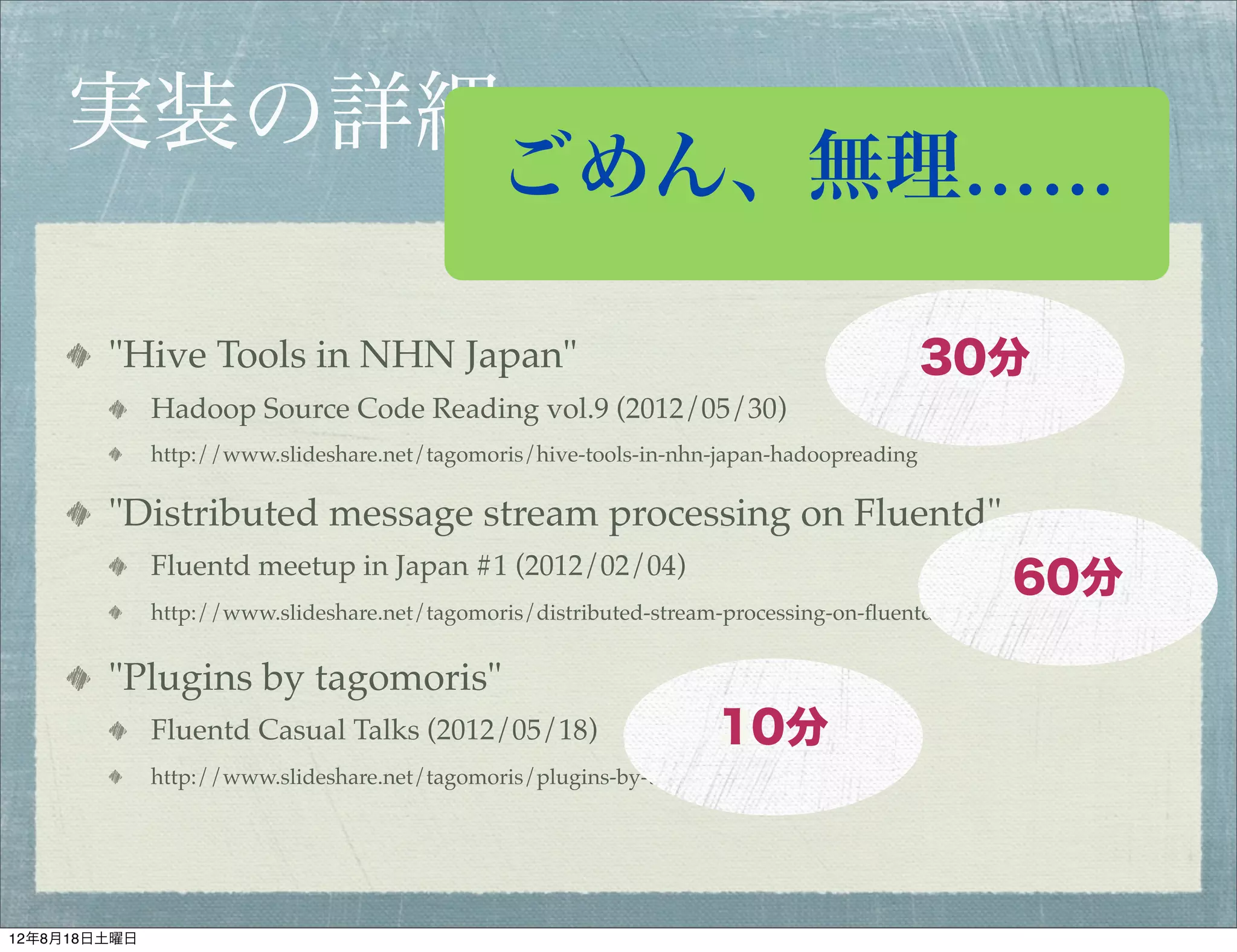 実装の詳細
                                               ごめん、無理……

        "Hive Tools in NHN Japan"                                                         30分
              Hadoop Source Code Reading vol.9 (2012/05/30)
              http://www.slideshare.net/tagomoris/hive-tools-in-nhn-japan-hadoopreading

        "Distributed message stream processing on Fluentd"
              Fluentd meetup in Japan #1 (2012/02/04)
                                                                                                   60分
                                                                                                   30分
              http://www.slideshare.net/tagomoris/distributed-stream-processing-on-ﬂuentd-ﬂuentd


        "Plugins by tagomoris"
              Fluentd Casual Talks (2012/05/18)                     10分
                                                                    30分
              http://www.slideshare.net/tagomoris/plugins-by-tagomoris-ﬂuentdcasual




12年8月18日土曜日
 
