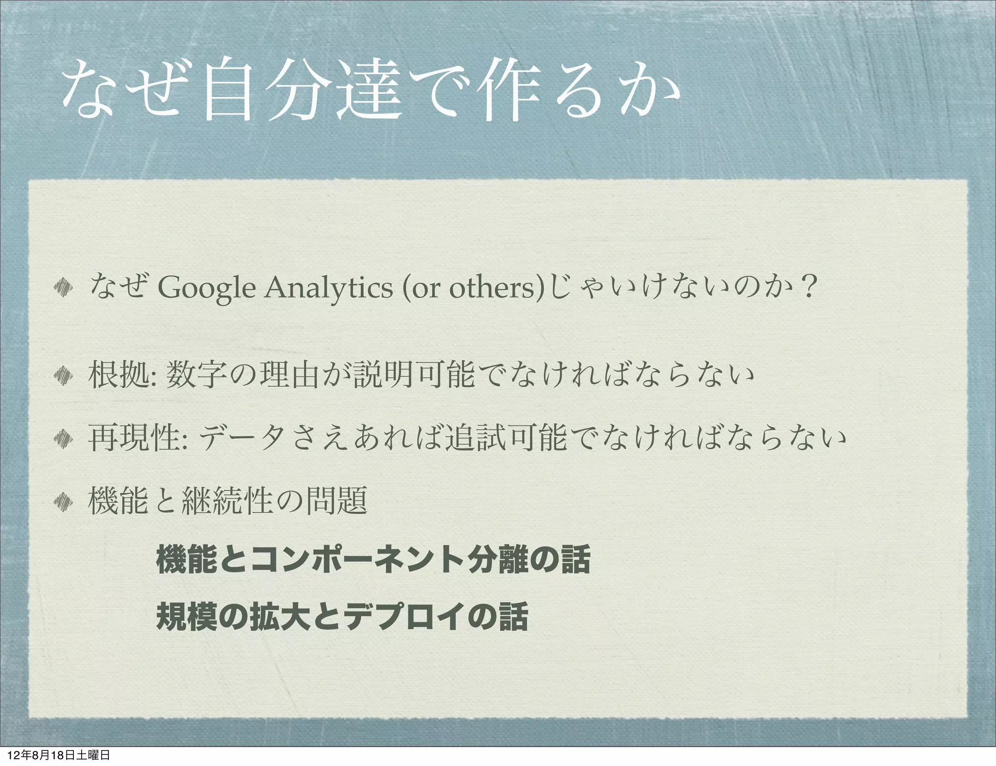 なぜ自分達で作るか

        なぜ Google Analytics (or others)じゃいけないのか？

        根拠: 数字の理由が説明可能でなければならない

        再現性: データさえあれば追試可能でなければならない

        機能と継続性の問題
              機能とコンポーネント分離の話
              規模の拡大とデプロイの話



12年8月18日土曜日
 