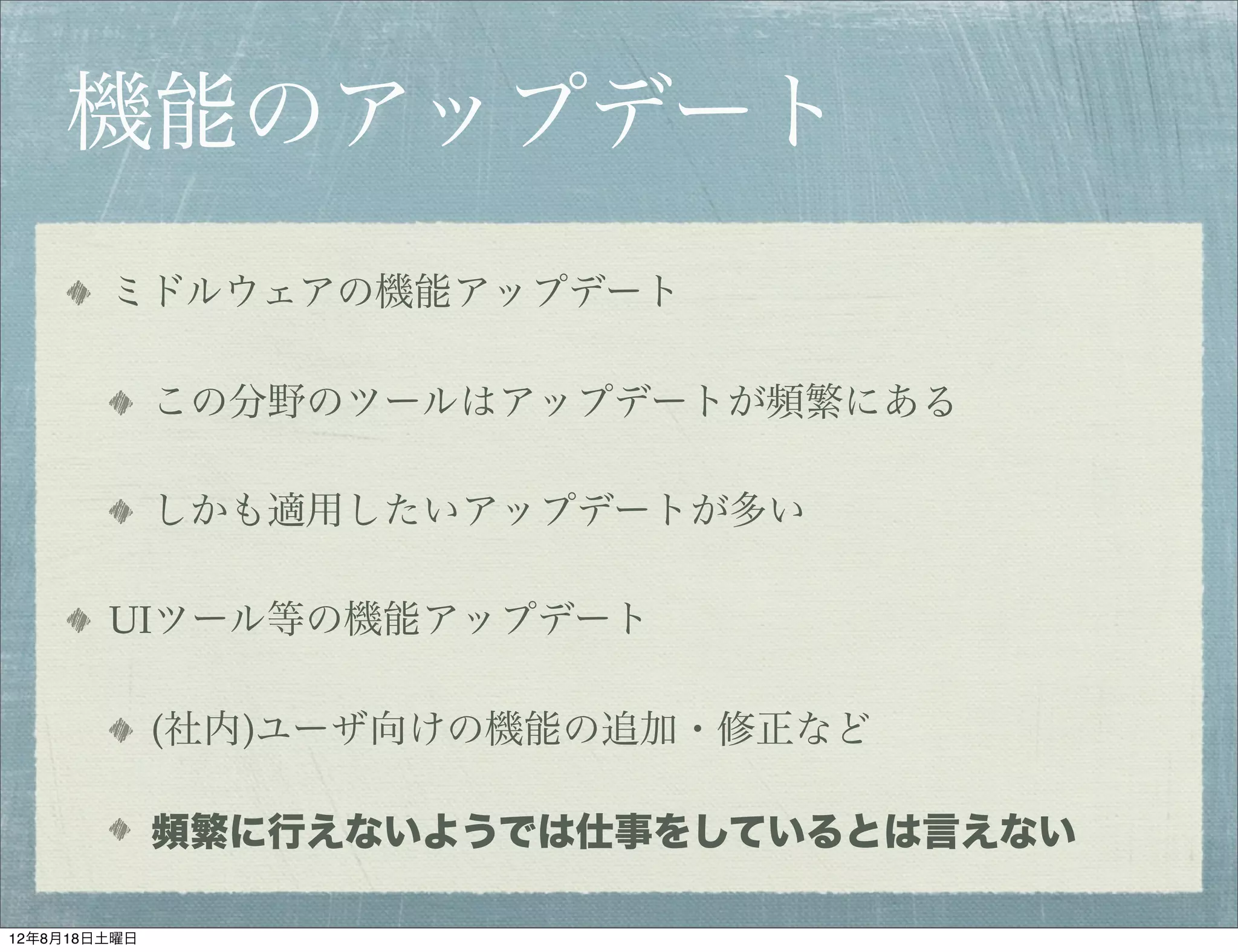 機能のアップデート
        ミドルウェアの機能アップデート

              この分野のツールはアップデートが頻繁にある

              しかも適用したいアップデートが多い

        UIツール等の機能アップデート

              (社内)ユーザ向けの機能の追加・修正など

              頻繁に行えないようでは仕事をしているとは言えない

12年8月18日土曜日
 