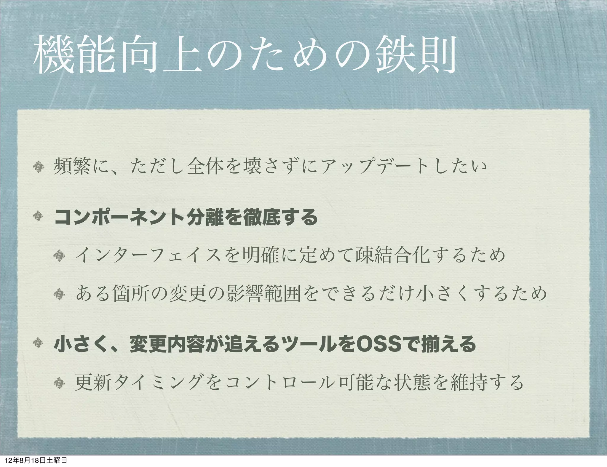機能向上のための鉄則

        頻繁に、ただし全体を壊さずにアップデートしたい

        コンポーネント分離を徹底する

              インターフェイスを明確に定めて疎結合化するため

              ある箇所の変更の影響範囲をできるだけ小さくするため

        小さく、変更内容が追えるツールをOSSで揃える

              更新タイミングをコントロール可能な状態を維持する


12年8月18日土曜日
 